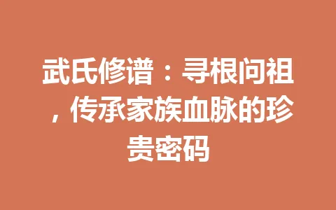 武氏修谱：寻根问祖，传承家族血脉的珍贵密码 一