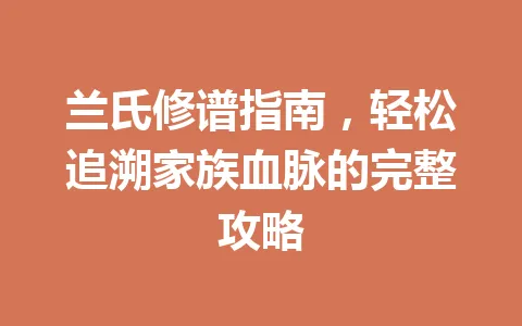 兰氏修谱指南，轻松追溯家族血脉的完整攻略 一