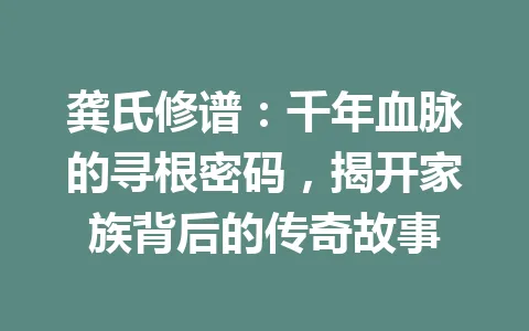 龚氏修谱：千年血脉的寻根密码，揭开家族背后的传奇故事 一