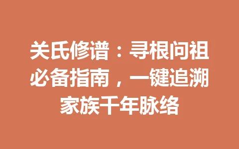 关氏修谱：寻根问祖必备指南，一键追溯家族千年脉络 一