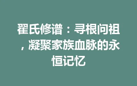 翟氏修谱：寻根问祖，凝聚家族血脉的永恒记忆 一