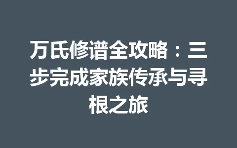 万氏修谱全攻略：三步完成家族传承与寻根之旅 一
