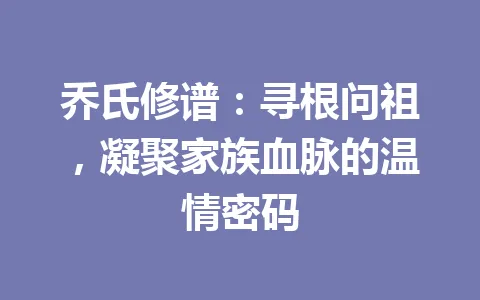 乔氏修谱：寻根问祖，凝聚家族血脉的温情密码 一