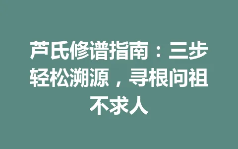 芦氏修谱指南：三步轻松溯源，寻根问祖不求人 一