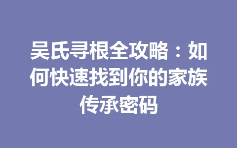 吴氏寻根全攻略：如何快速找到你的家族传承密码 一