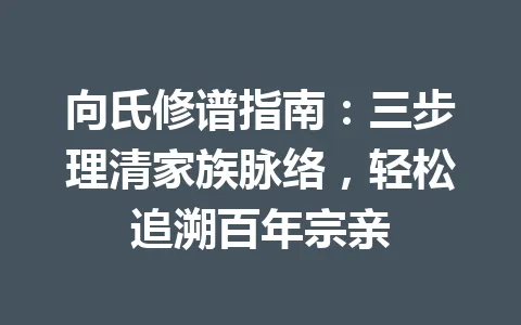 向氏修谱指南：三步理清家族脉络，轻松追溯百年宗亲 一