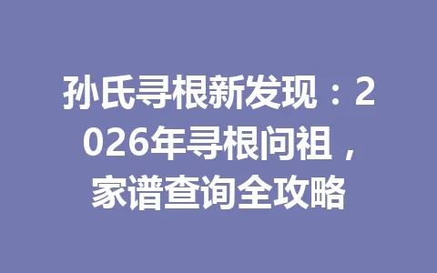 孙氏寻根新发现:2026 年寻根问祖,家谱查询全攻略 一