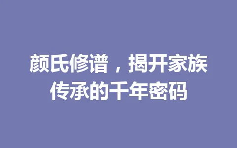 颜氏修谱，揭开家族传承的千年密码 一