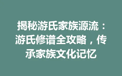 揭秘游氏家族源流：游氏修谱全攻略，传承家族文化记忆 一