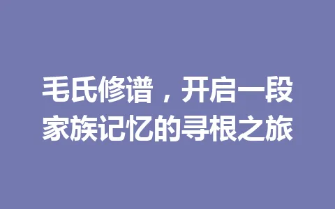 毛氏修谱,开启一段家族记忆的寻根之旅 一
