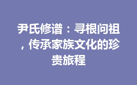 尹氏修谱：寻根问祖，传承家族文化的珍贵旅程 一