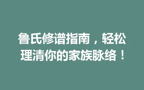 鲁氏修谱指南，轻松理清你的家族脉络！一