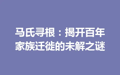 马氏寻根:揭开百年家族迁徙的未解之谜 一