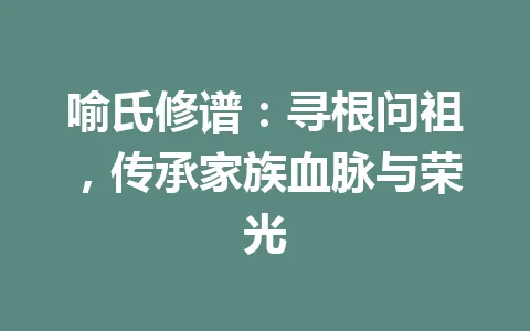 喻氏修谱：寻根问祖，传承家族血脉与荣光 一