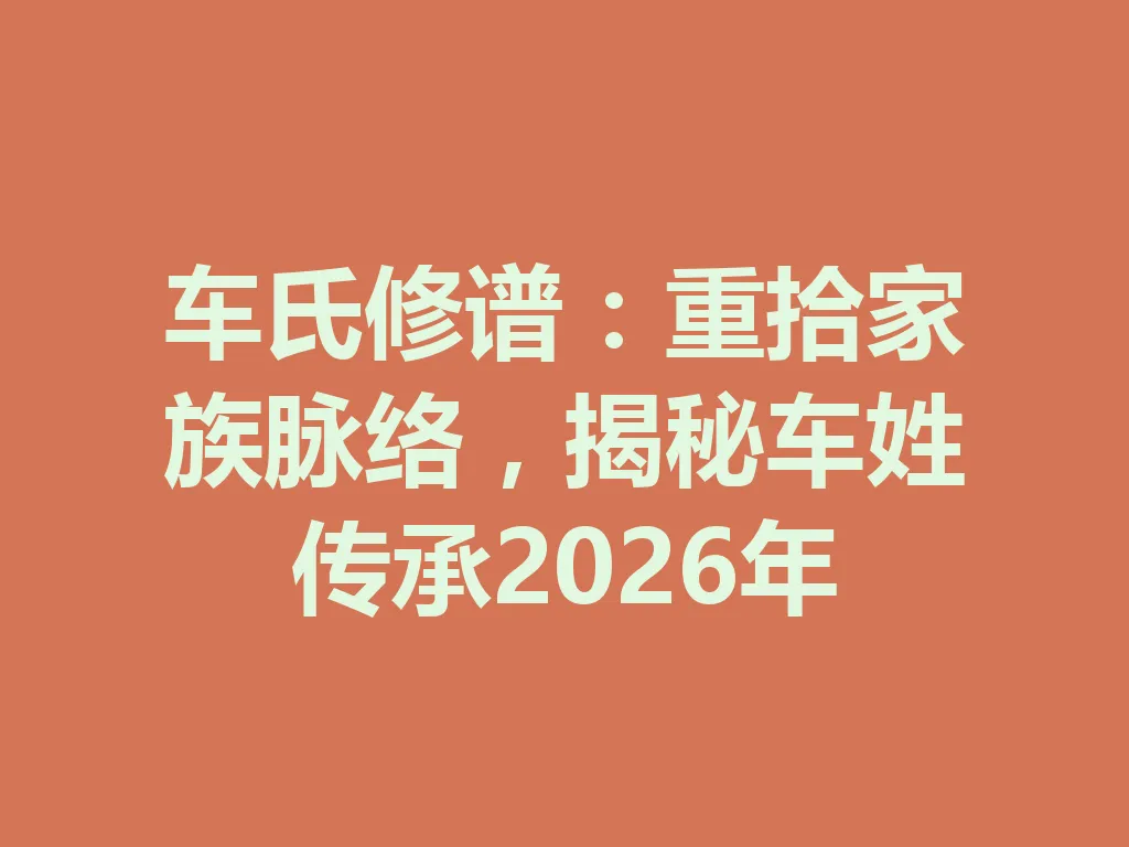 车氏修谱:重拾家族脉络,揭秘车姓传承 2026 年 一