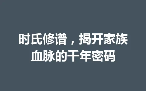 时氏修谱，揭开家族血脉的千年密码 一