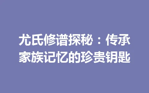 尤氏修谱探秘：传承家族记忆的珍贵钥匙 一