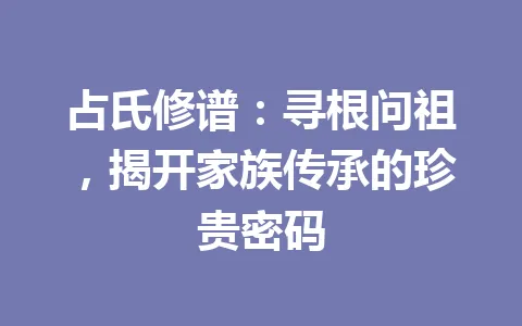 占氏修谱：寻根问祖，揭开家族传承的珍贵密码 一