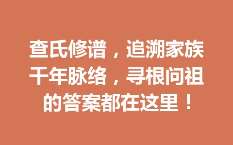 查氏修谱，追溯家族千年脉络，寻根问祖的答案都在这里！一