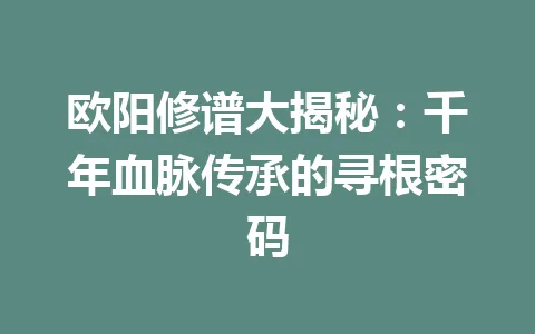 欧阳修谱大揭秘：千年血脉传承的寻根密码 一