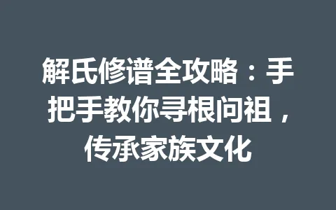 解氏修谱全攻略:手把手教你寻根问祖,传承家族文化 一