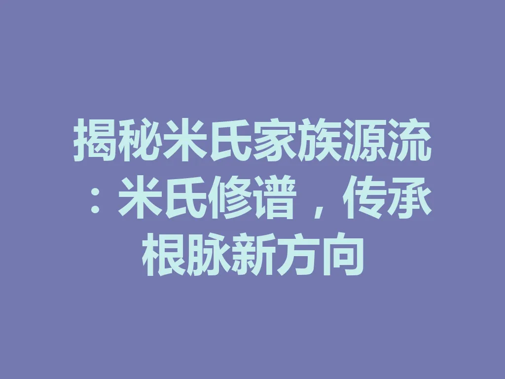 揭秘米氏家族源流:米氏修谱,传承根脉新方向 一
