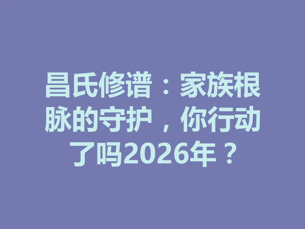 昌氏修谱:家族根脉的守护,你行动了吗 2026 年?一