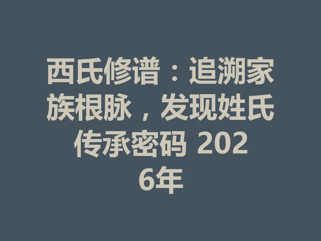 西氏修谱:追溯家族根脉,发现姓氏传承密码 2026 年 一