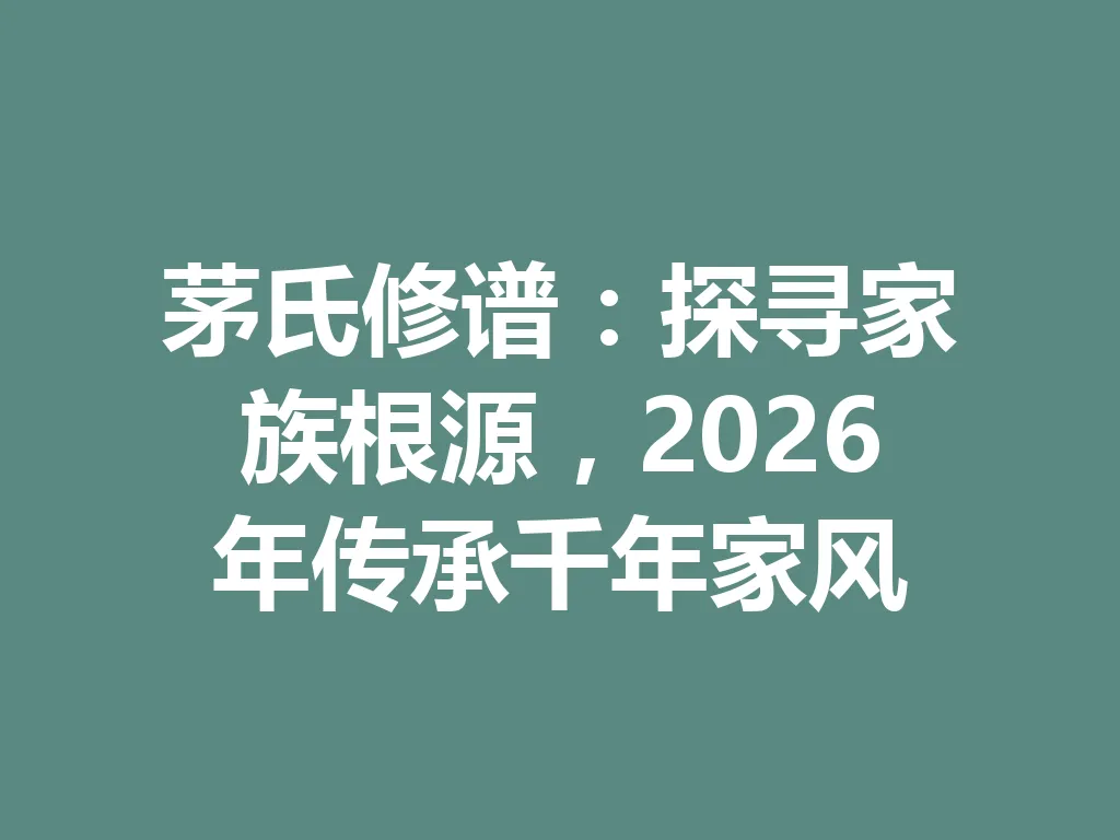茅氏修谱:探寻家族根源,2026 年传承千年家风 一
