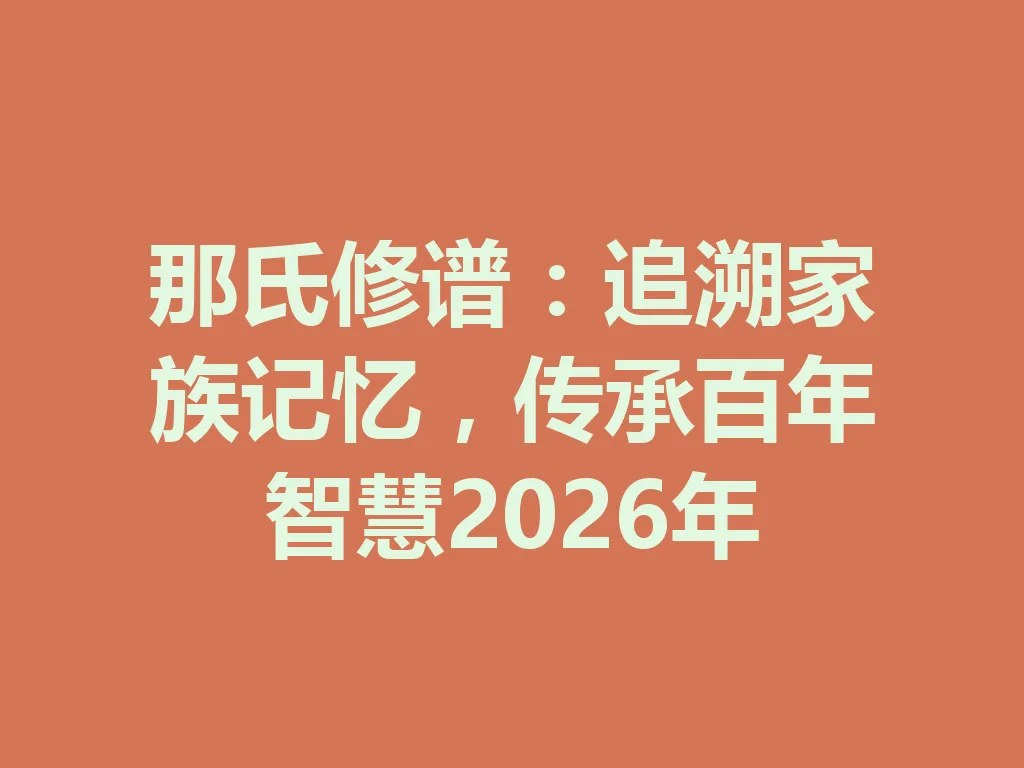 那氏修谱：追溯家族记忆，传承百年智慧 2026 年 一