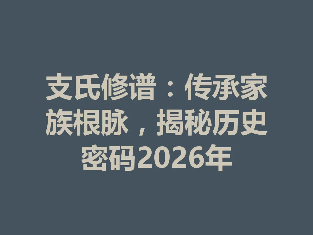 支氏修谱:传承家族根脉,揭秘历史密码 2026 年 一