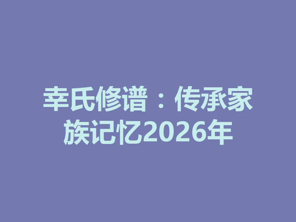 幸氏修谱：传承家族记忆 2026 年 一
