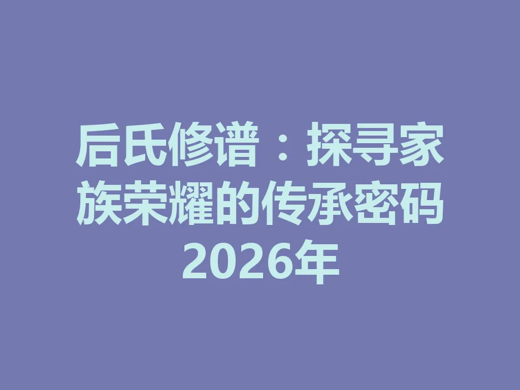 后氏修谱:探寻家族荣耀的传承密码 2026 年 一