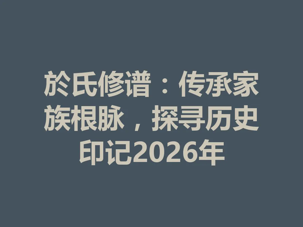 於氏修谱:传承家族根脉,探寻历史印记 2026 年 一