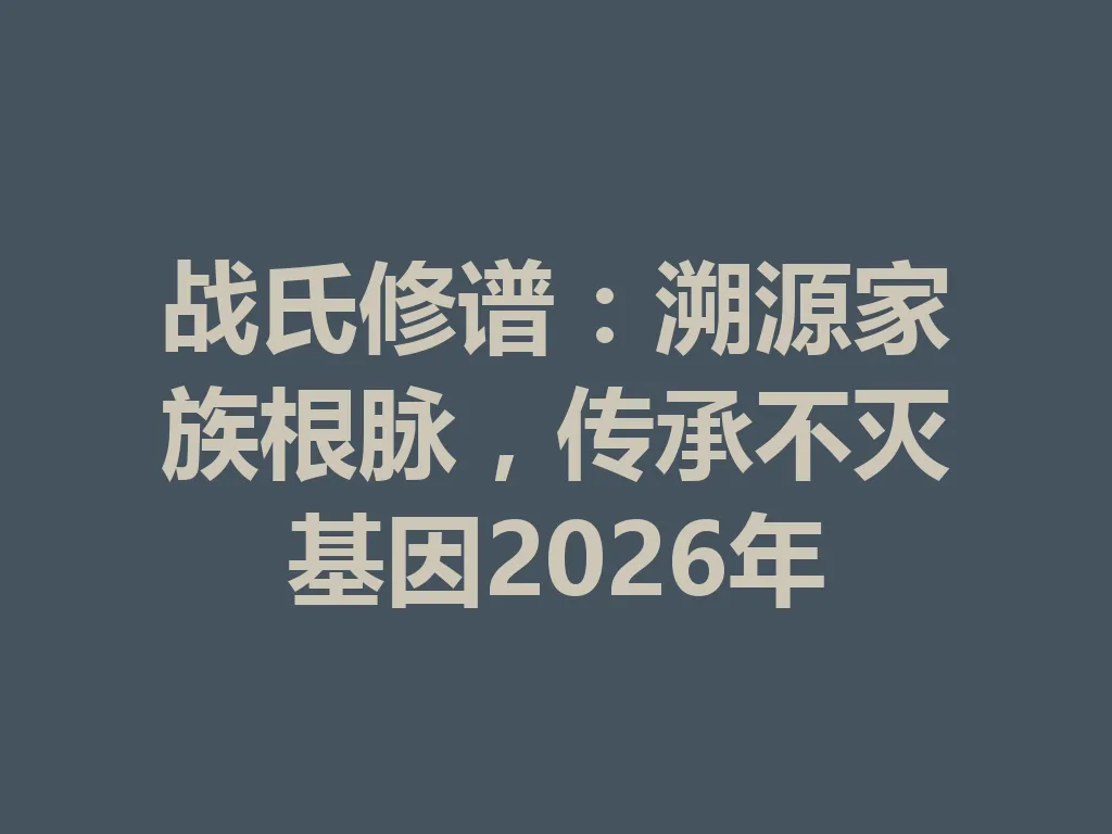 战氏修谱:溯源家族根脉,传承不灭基因 2026 年 一