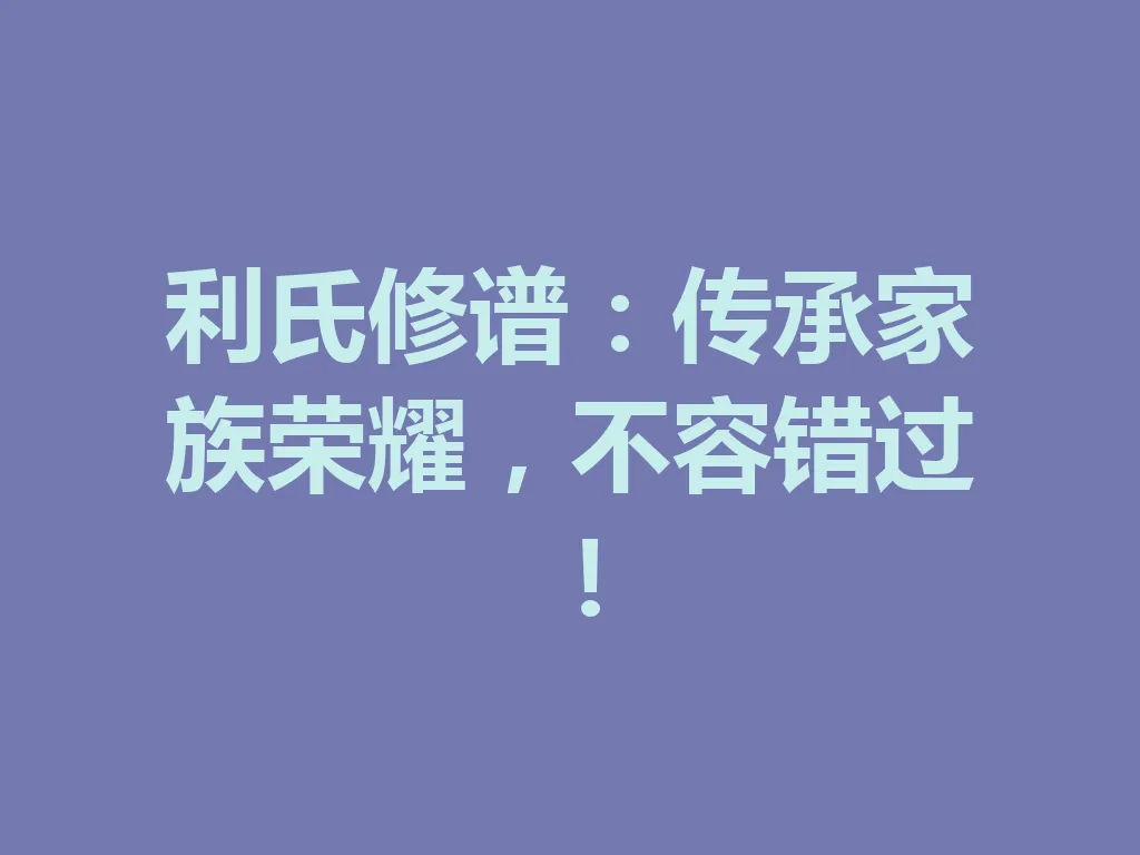 利氏修谱:传承家族荣耀,不容错过!一
