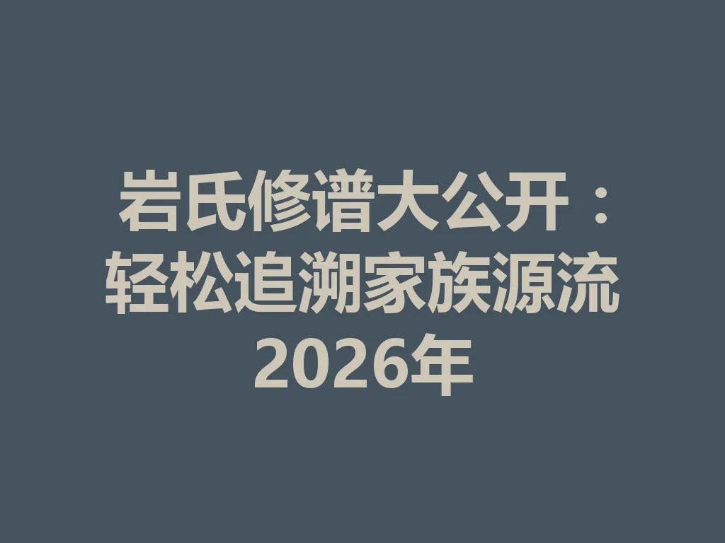 岩氏修谱大公开:轻松追溯家族源流 2026 年 一