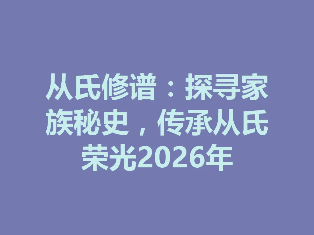 从氏修谱：探寻家族秘史，传承从氏荣光 2026 年 一