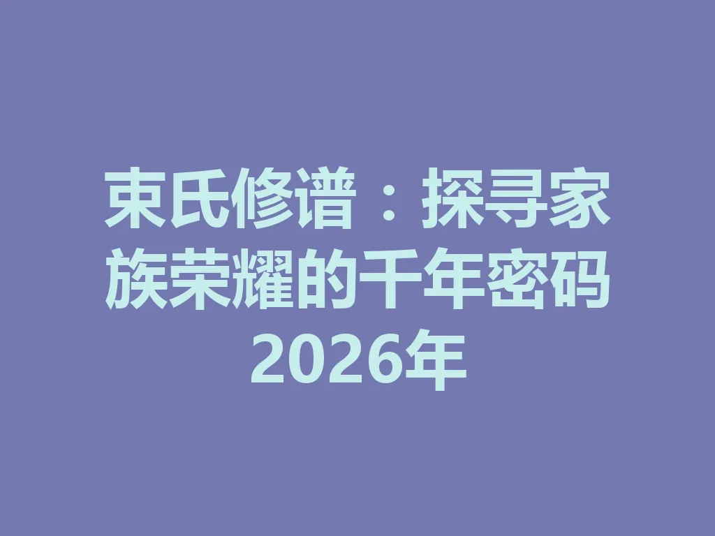 束氏修谱:探寻家族荣耀的千年密码 2026 年 一