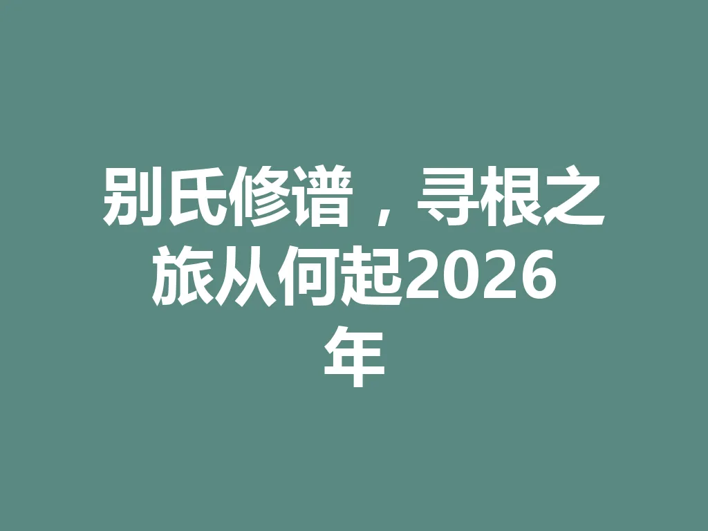别氏修谱，寻根之旅从何起 2026 年 一