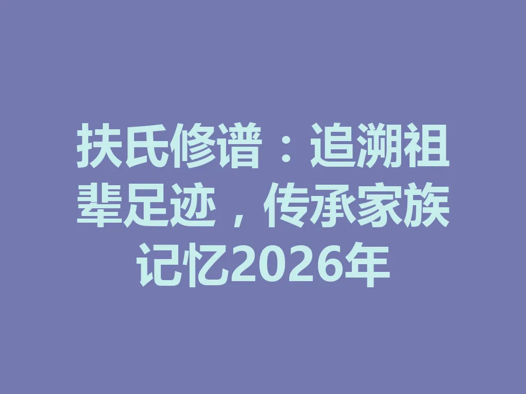 扶氏修谱:追溯祖辈足迹,传承家族记忆 2026 年 一