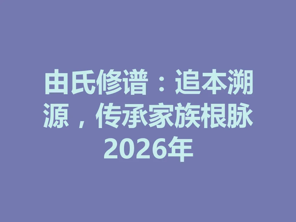 由氏修谱:追本溯源,传承家族根脉 2026 年 一