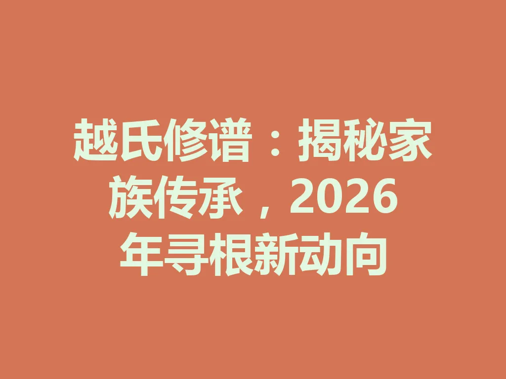 越氏修谱:揭秘家族传承,2026 年寻根新动向 一