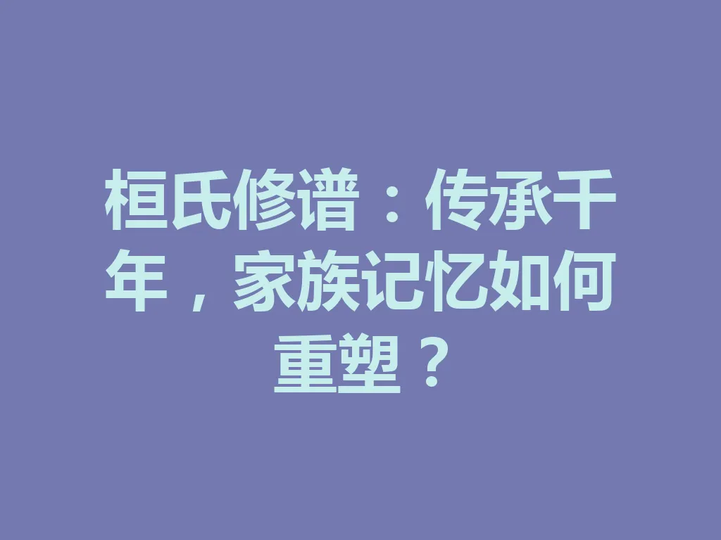 桓氏修谱:传承千年,家族记忆如何重塑?一