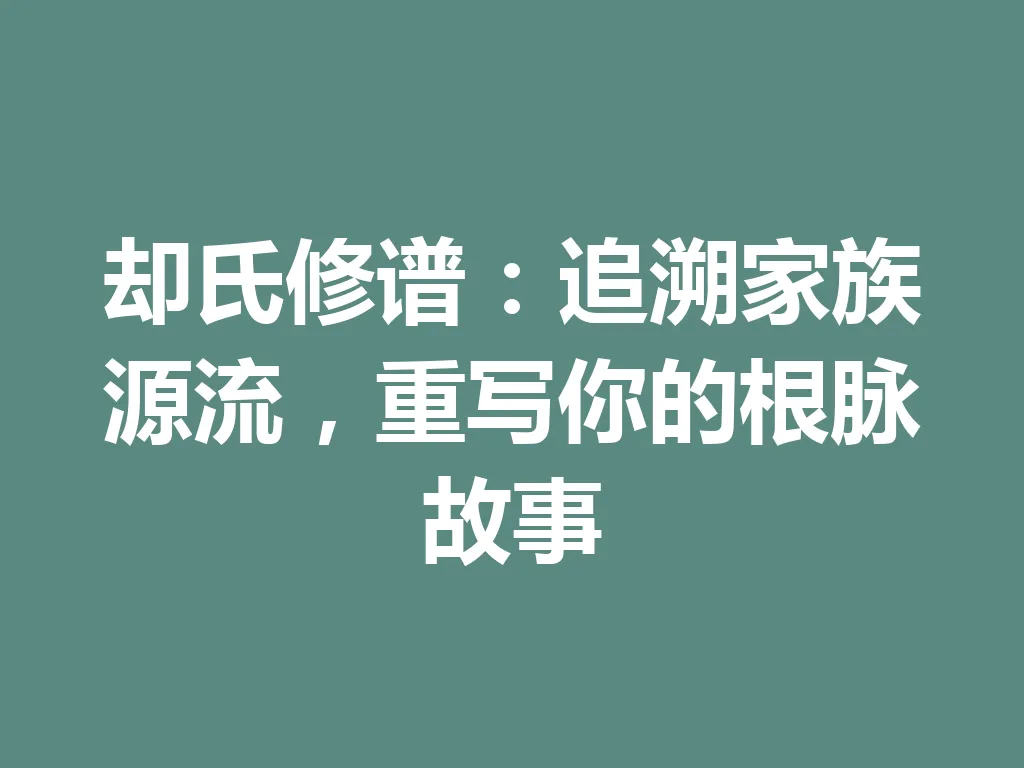 却氏修谱:追溯家族源流,重写你的根脉故事 一
