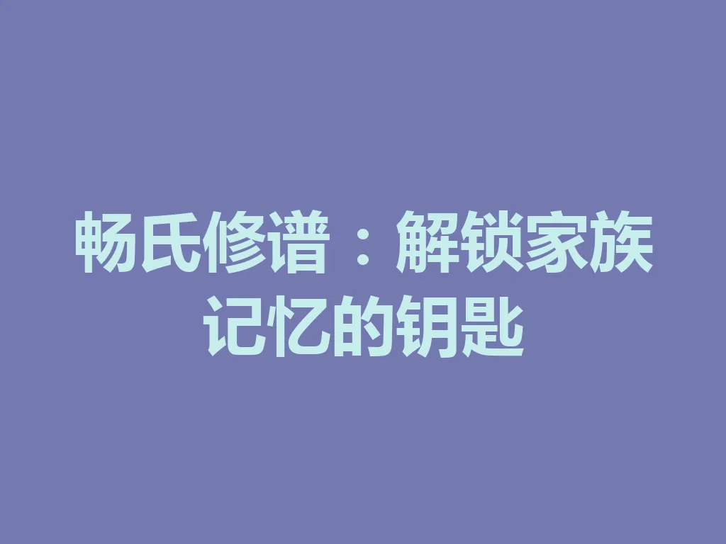 畅氏修谱:解锁家族记忆的钥匙 一