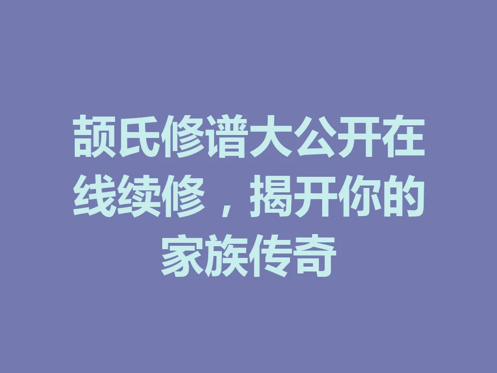 颉氏修谱大公开在线续修,揭开你的家族传奇 一